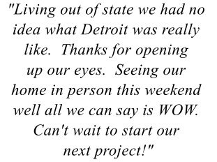 "Living out of state we had no idea what Detroit was really like.  Thanks for opening up our eyes.  Seeing our home in person this weekend well all we can say is WOW.  Can't wait to start our next project!